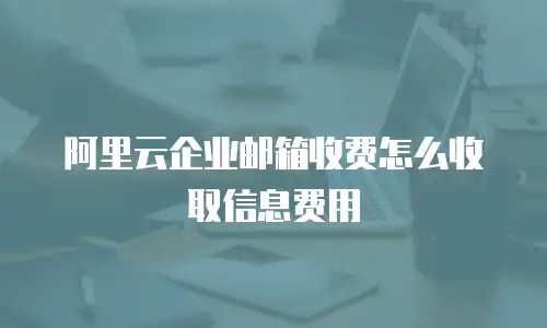 阿里云企业邮箱收费怎么收取信息费用