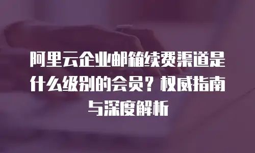 阿里云企业邮箱续费渠道是什么级别的会员？权威指南与深度解析