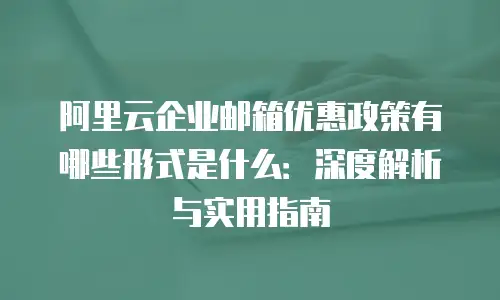 阿里云企业邮箱优惠政策有哪些形式是什么:深度解析与实用指南