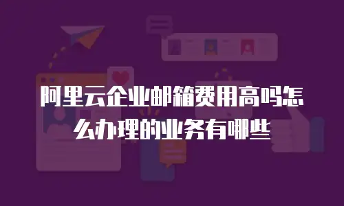 阿里云企业邮箱费用高吗怎么办理的业务有哪些