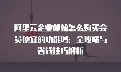 阿里云企业邮箱怎么购买会员便宜的功能吗：全攻略与省钱技巧解析