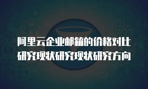 阿里云企业邮箱的价格对比研究现状研究现状研究方向