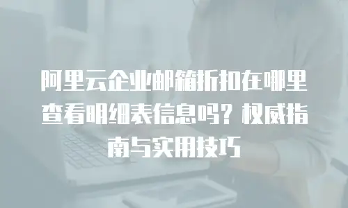 阿里云企业邮箱折扣在哪里查看明细表信息吗？权威指南与实用技巧