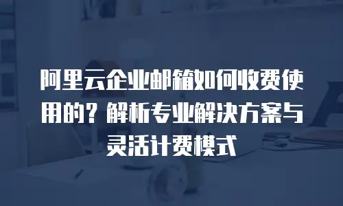阿里云企业邮箱如何收费使用的?解析专业解决方案与灵活计费模式
