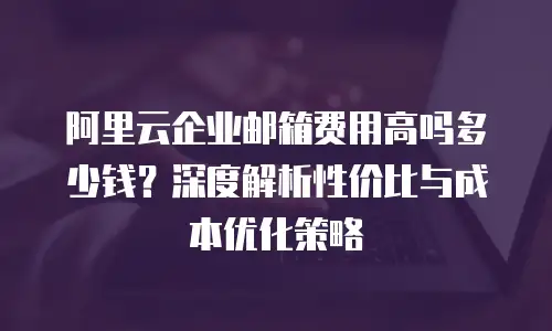 阿里云企业邮箱费用高吗多少钱?深度解析性价比与成本优化策略