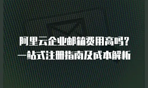 阿里云企业邮箱费用高吗？一站式注册指南及成本解析