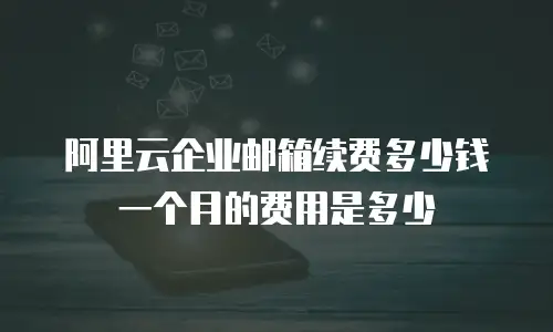 阿里云企业邮箱续费多少钱一个月的费用是多少