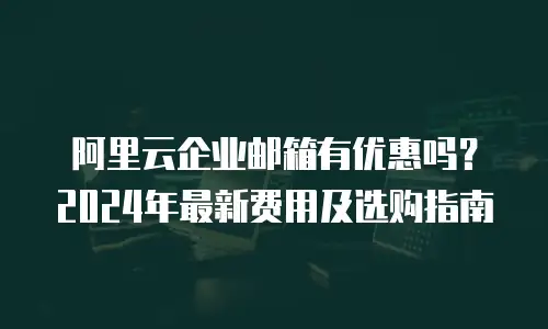 阿里云企业邮箱有优惠吗？2024年最新费用及选购指南