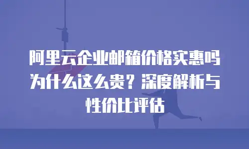 阿里云企业邮箱价格实惠吗为什么这么贵？深度解析与性价比评估