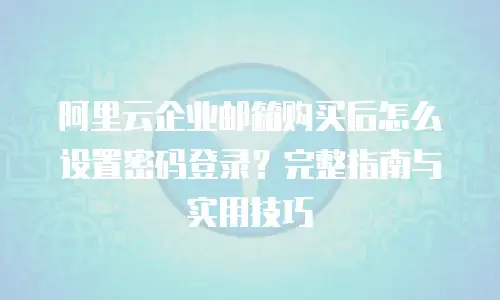 阿里云企业邮箱购买后怎么设置密码登录？完整指南与实用技巧