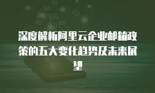 深度解析阿里云企业邮箱政策的五大变化趋势及未来展望