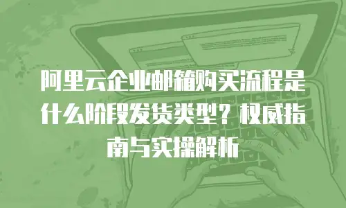 阿里云企业邮箱购买流程是什么阶段发货类型？权威指南与实操解析