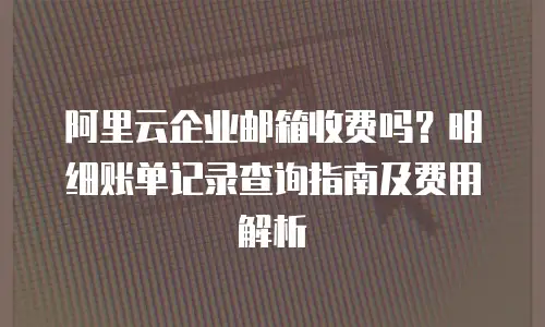 阿里云企业邮箱收费吗？明细账单记录查询指南及费用解析