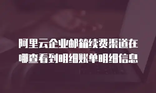 阿里云企业邮箱续费渠道在哪查看到明细账单明细信息