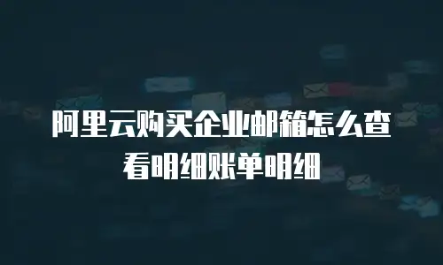 阿里云购买企业邮箱怎么查看明细账单明细