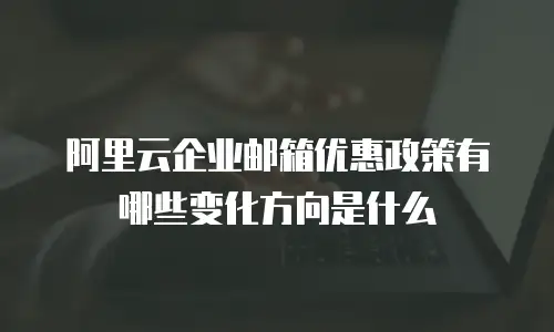 阿里云企业邮箱优惠政策有哪些变化方向是什么