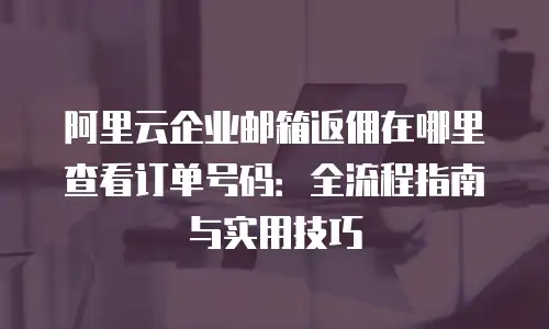 阿里云企业邮箱返佣在哪里查看订单号码：全流程指南与实用技巧