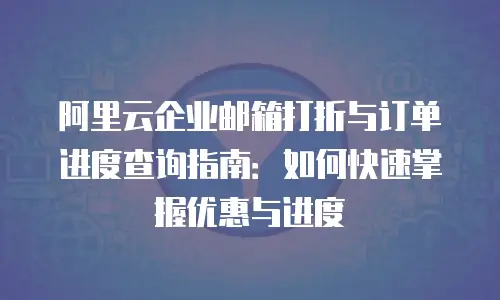 阿里云企业邮箱打折与订单进度查询指南：如何快速掌握优惠与进度