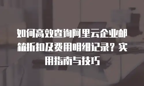 如何高效查询阿里云企业邮箱折扣及费用明细记录？实用指南与技巧