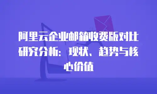 阿里云企业邮箱收费版对比研究分析：现状、趋势与核心价值