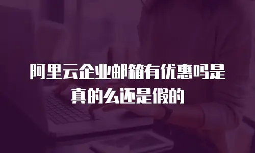阿里云企业邮箱有优惠吗是真的么还是假的