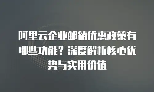 阿里云企业邮箱优惠政策有哪些功能？深度解析核心优势与实用价值