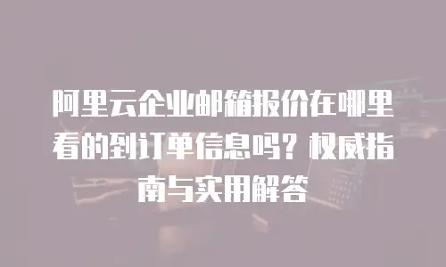 阿里云企业邮箱报价在哪里看的到订单信息吗？权威指南与实用解答