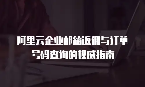 阿里云企业邮箱返佣与订单号码查询的权威指南
