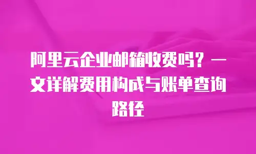 阿里云企业邮箱收费吗？一文详解费用构成与账单查询路径  