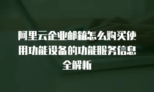阿里云企业邮箱怎么购买使用功能设备的功能服务信息全解析