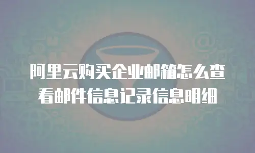 阿里云购买企业邮箱怎么查看邮件信息记录信息明细