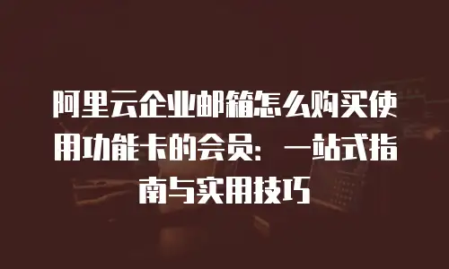 阿里云企业邮箱怎么购买使用功能卡的会员：一站式指南与实用技巧