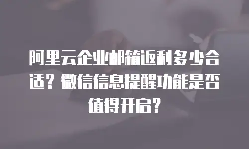阿里云企业邮箱返利多少合适?微信信息提醒功能是否值得开启?