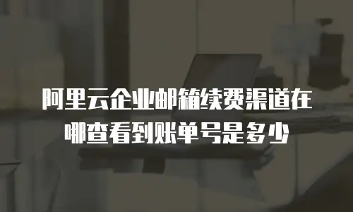 阿里云企业邮箱续费渠道在哪查看到账单号是多少