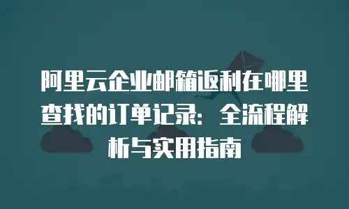 阿里云企业邮箱返利在哪里查找的订单记录：全流程解析与实用指南