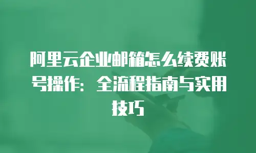 阿里云企业邮箱怎么续费账号操作：全流程指南与实用技巧