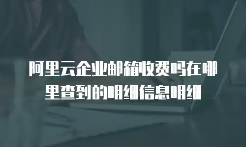 阿里云企业邮箱收费吗在哪里查到的明细信息明细
