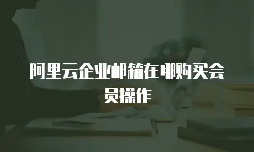 阿里云企业邮箱在哪购买会员操作