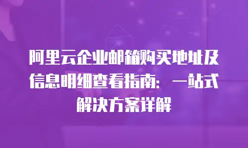 阿里云企业邮箱购买地址及信息明细查看指南：一站式解决方案详解