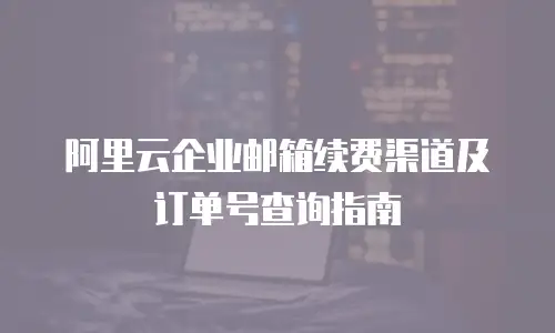 阿里云企业邮箱续费渠道及订单号查询指南