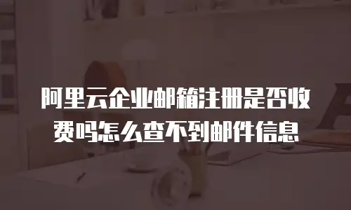 阿里云企业邮箱注册是否收费吗怎么查不到邮件信息