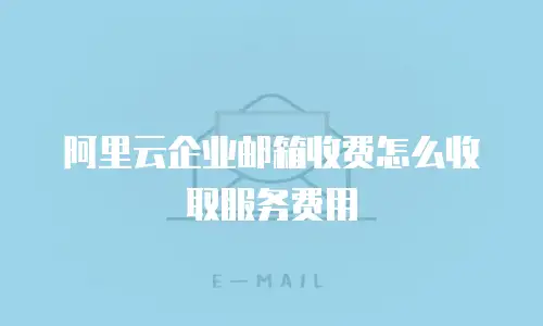 阿里云企业邮箱收费怎么收取服务费用
