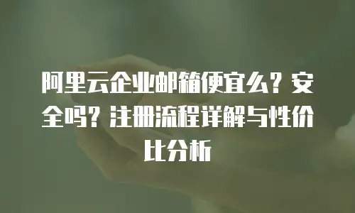 阿里云企业邮箱便宜么？安全吗？注册流程详解与性价比分析