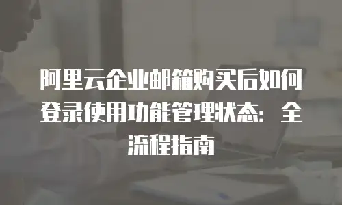 阿里云企业邮箱购买后如何登录使用功能管理状态：全流程指南