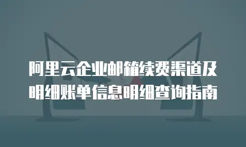 阿里云企业邮箱续费渠道及明细账单信息明细查询指南