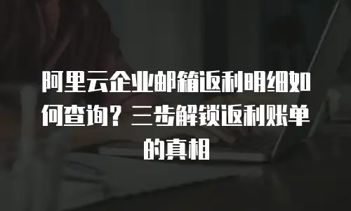 阿里云企业邮箱返利明细如何查询？三步解锁返利账单的真相  