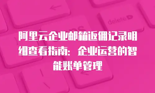 阿里云企业邮箱返佣记录明细查看指南:企业运营的智能账单管理