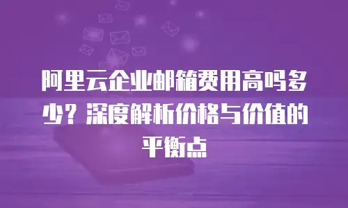 阿里云企业邮箱费用高吗多少？深度解析价格与价值的平衡点