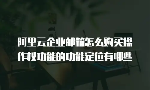 阿里云企业邮箱怎么购买操作权功能的功能定位有哪些