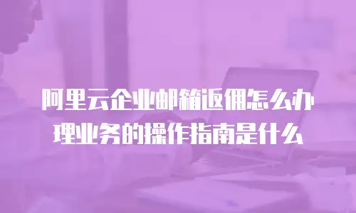 阿里云企业邮箱返佣怎么办理业务的操作指南是什么